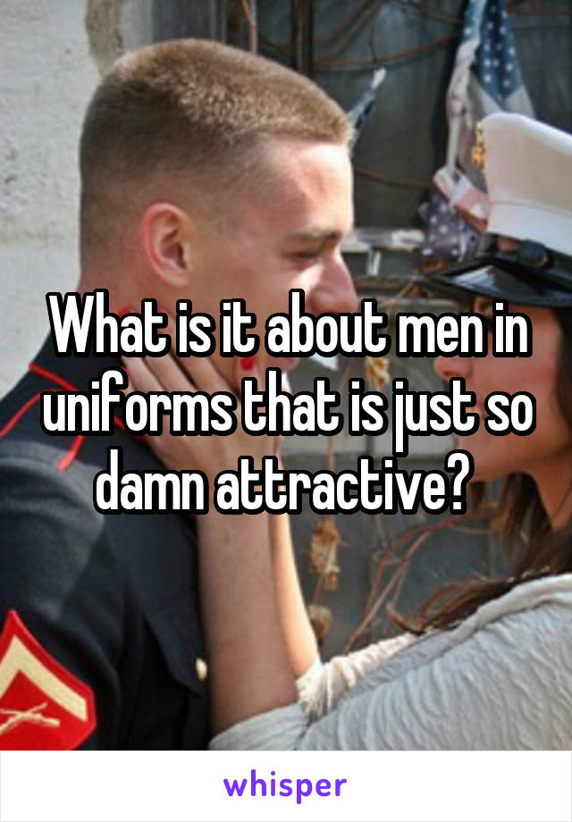 What is it about men in uniforms that is just so damn attractive? 