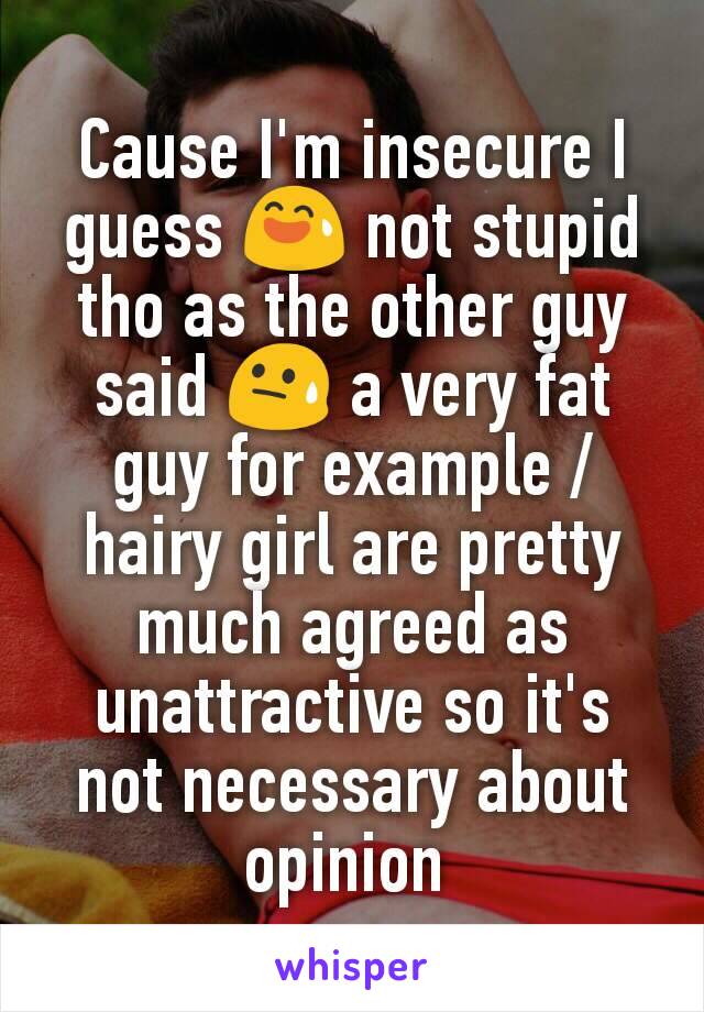 Cause I'm insecure I guess 😅 not stupid tho as the other guy said 😓 a very fat guy for example / hairy girl are pretty much agreed as unattractive so it's not necessary about opinion 