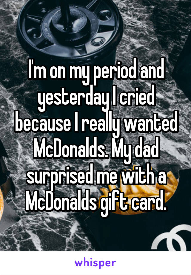 I'm on my period and yesterday I cried because I really wanted McDonalds. My dad surprised me with a McDonalds gift card.