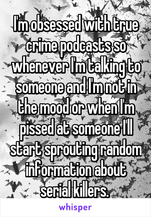 I'm obsessed with true crime podcasts so whenever I'm talking to someone and I'm not in the mood or when I'm pissed at someone I'll start sprouting random information about serial killers. 
