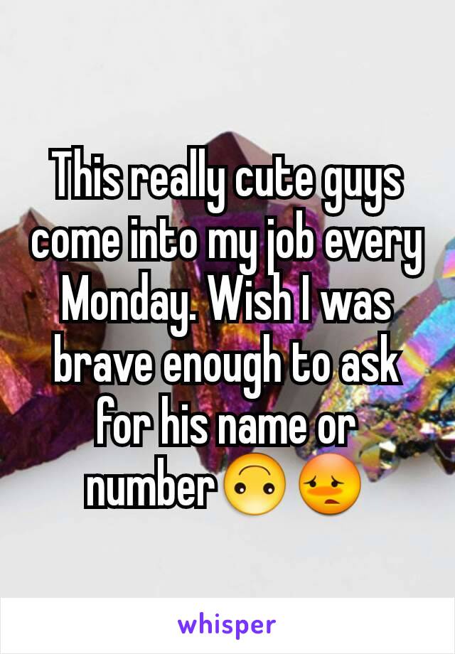 This really cute guys come into my job every Monday. Wish I was brave enough to ask for his name or number🙃😳