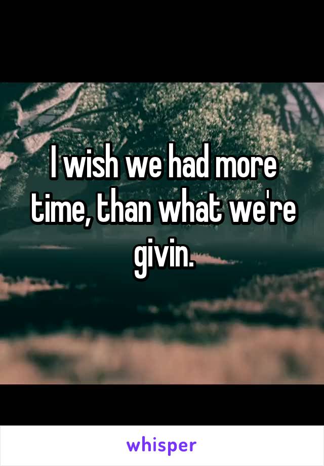 I wish we had more time, than what we're givin.
