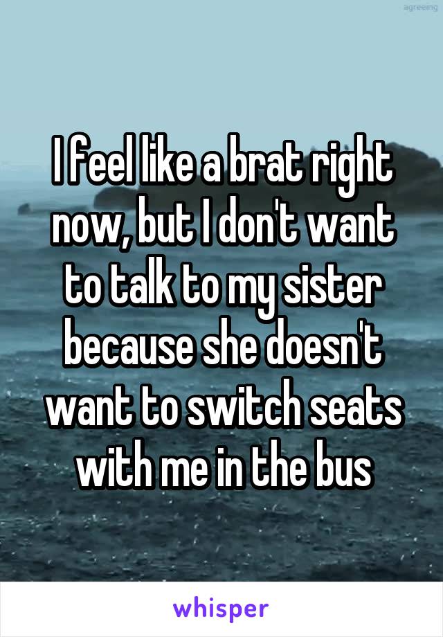 I feel like a brat right now, but I don't want to talk to my sister because she doesn't want to switch seats with me in the bus