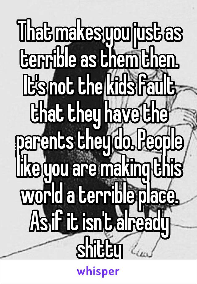 That makes you just as terrible as them then. It's not the kids fault that they have the parents they do. People like you are making this world a terrible place. As if it isn't already shitty