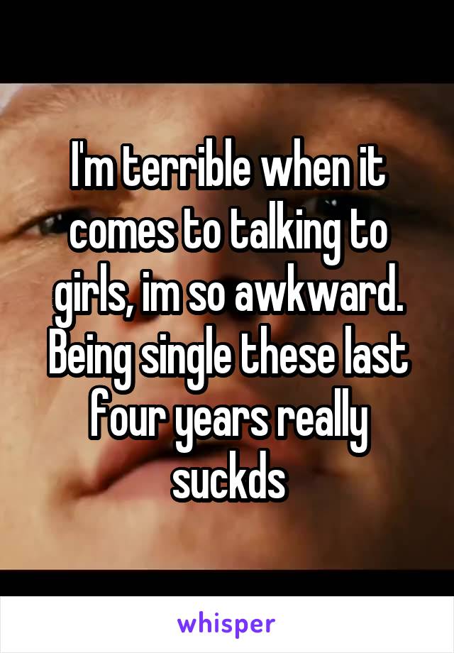 I'm terrible when it comes to talking to girls, im so awkward. Being single these last four years really suckds