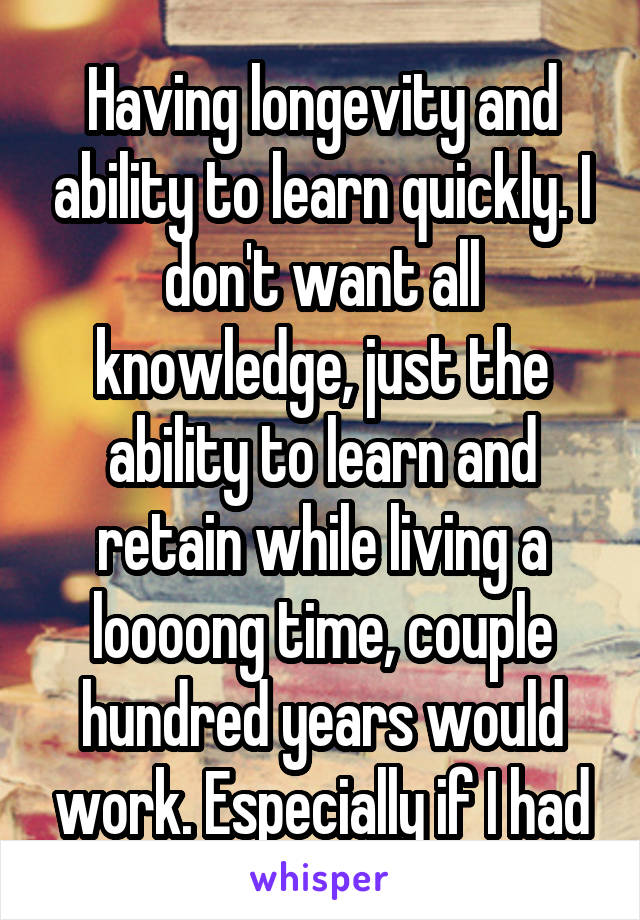 Having longevity and ability to learn quickly. I don't want all knowledge, just the ability to learn and retain while living a loooong time, couple hundred years would work. Especially if I had