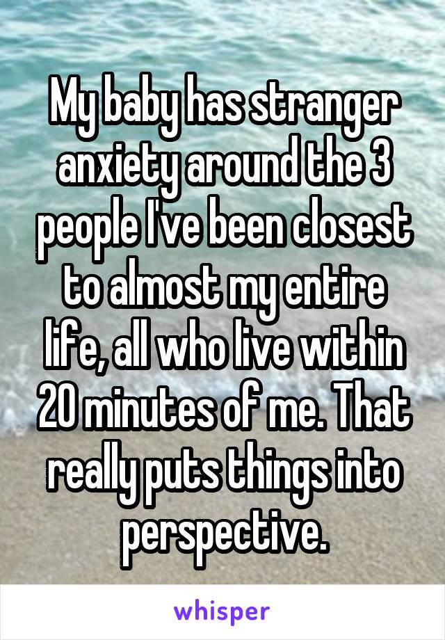 My baby has stranger anxiety around the 3 people I've been closest to almost my entire life, all who live within 20 minutes of me. That really puts things into perspective.