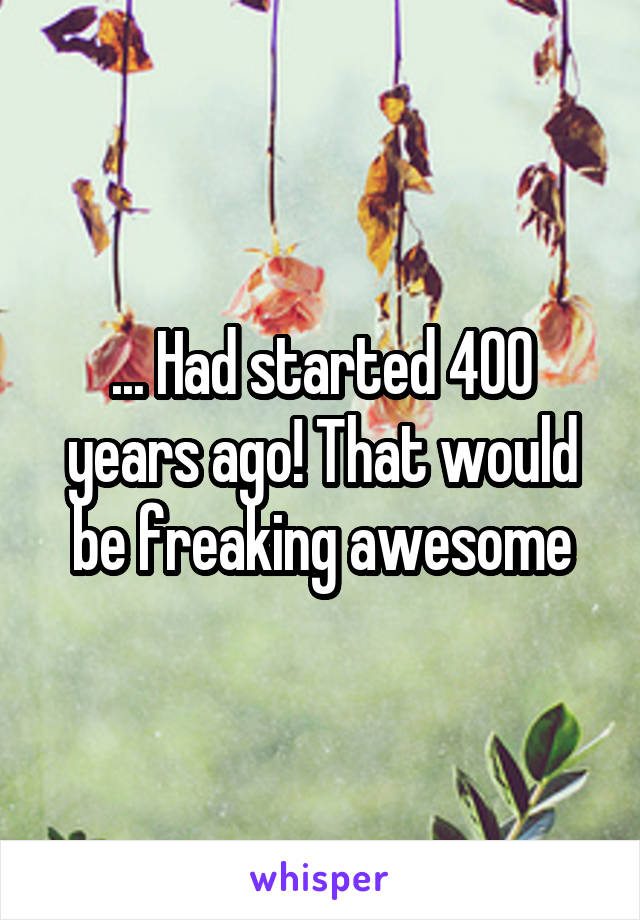 ... Had started 400 years ago! That would be freaking awesome