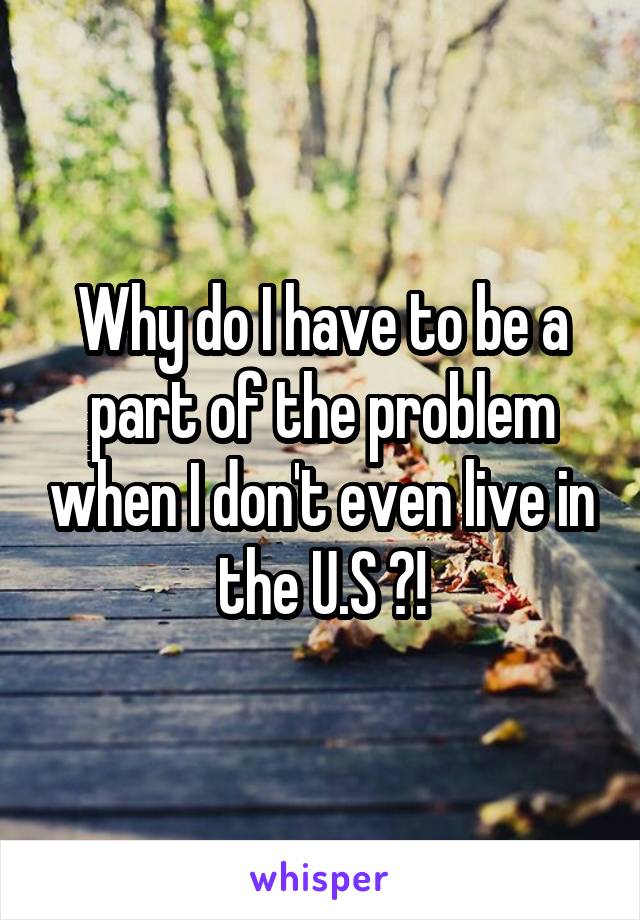 Why do I have to be a part of the problem when I don't even live in the U.S ?!