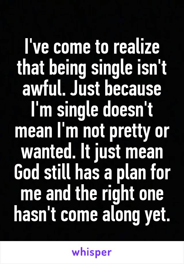 I've come to realize that being single isn't awful. Just because I'm single doesn't mean I'm not pretty or wanted. It just mean God still has a plan for me and the right one hasn't come along yet.