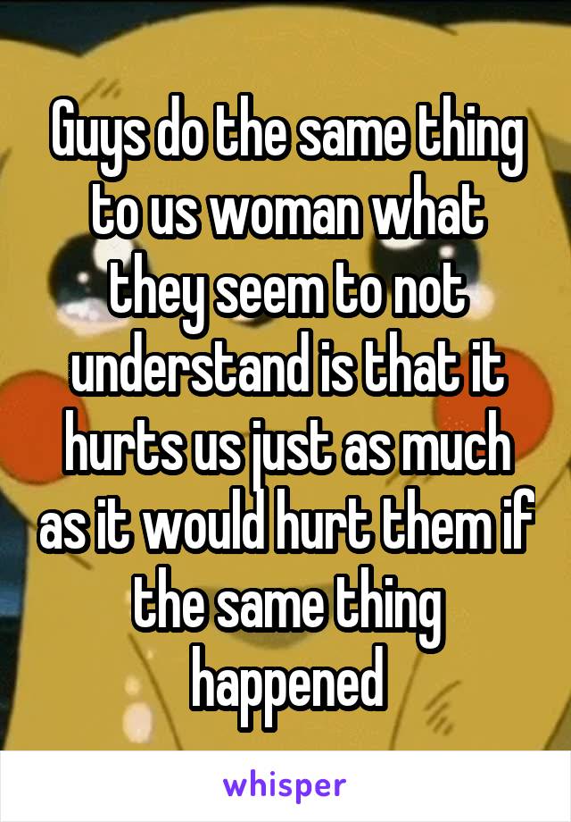 Guys do the same thing to us woman what they seem to not understand is that it hurts us just as much as it would hurt them if the same thing happened