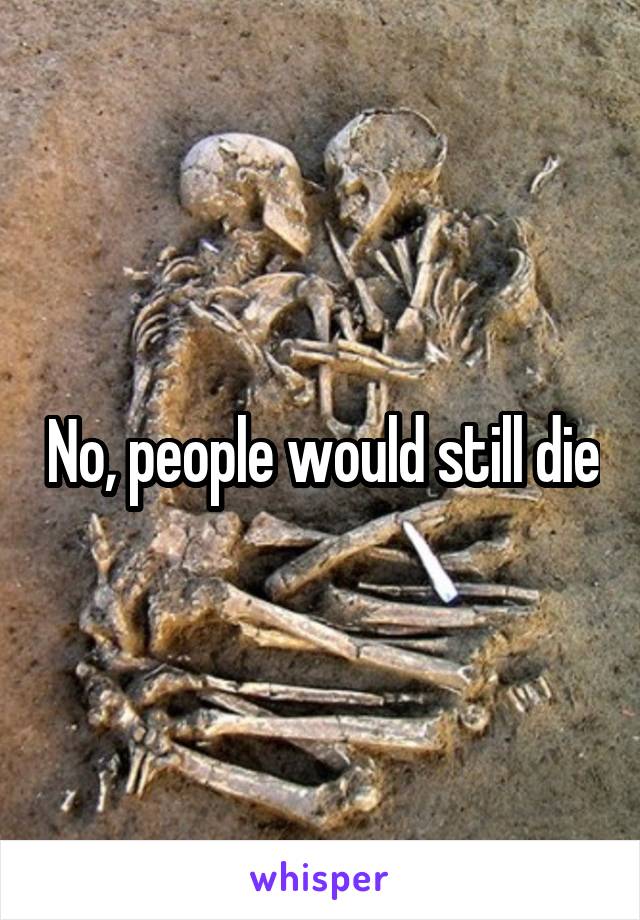 No, people would still die