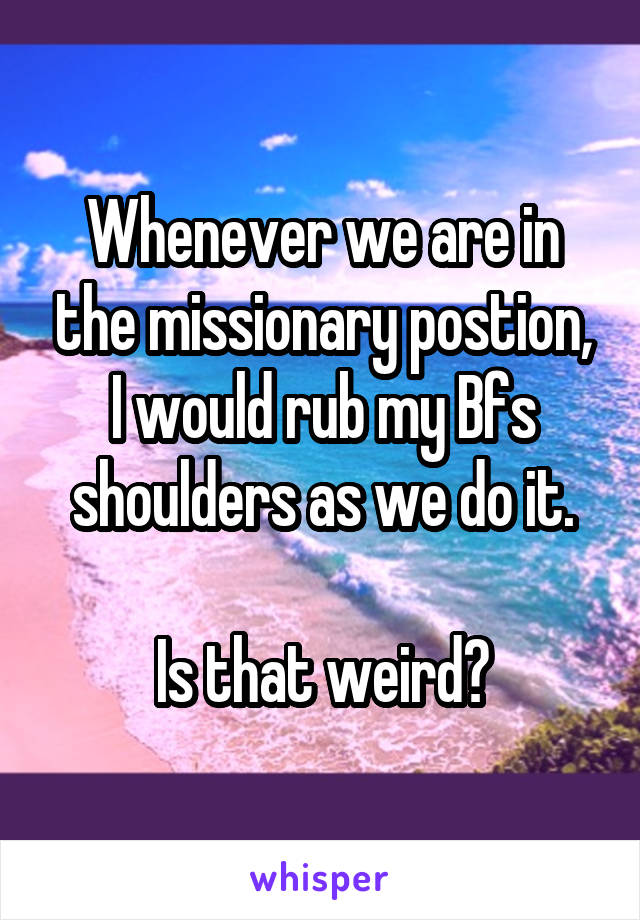 Whenever we are in the missionary postion, I would rub my Bfs shoulders as we do it.

 Is that weird? 