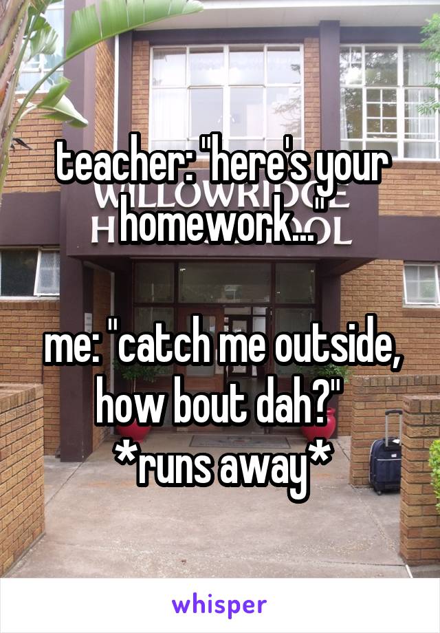 teacher: "here's your homework..."

me: "catch me outside, how bout dah?" 
*runs away*