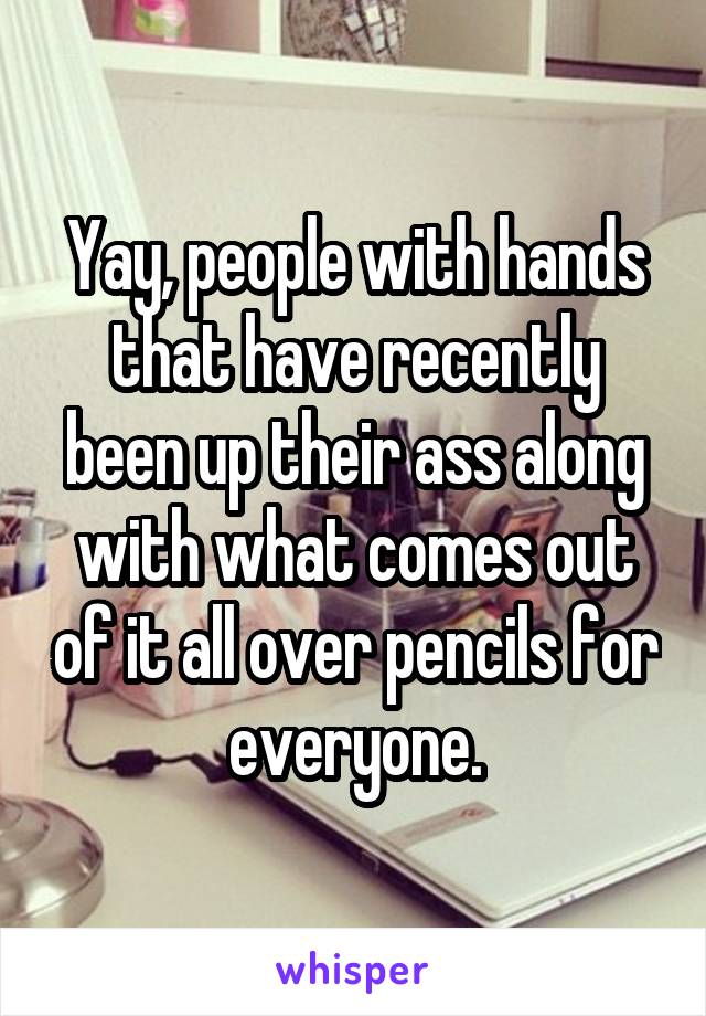 Yay, people with hands that have recently been up their ass along with what comes out of it all over pencils for everyone.