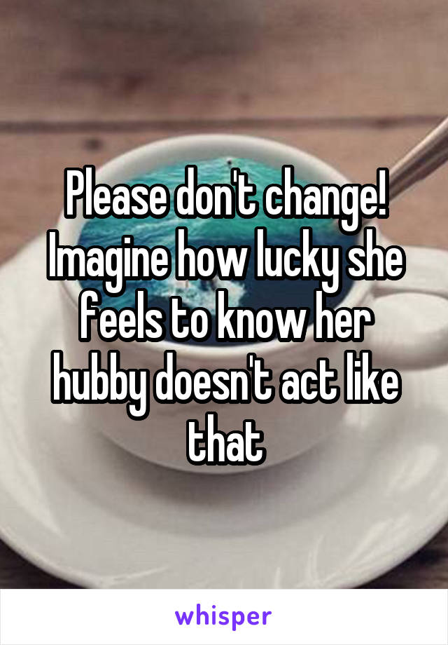 Please don't change! Imagine how lucky she feels to know her hubby doesn't act like that