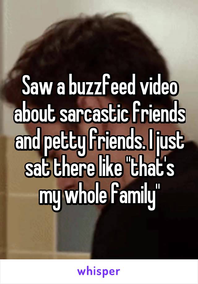 Saw a buzzfeed video about sarcastic friends and petty friends. I just sat there like "that's my whole family"