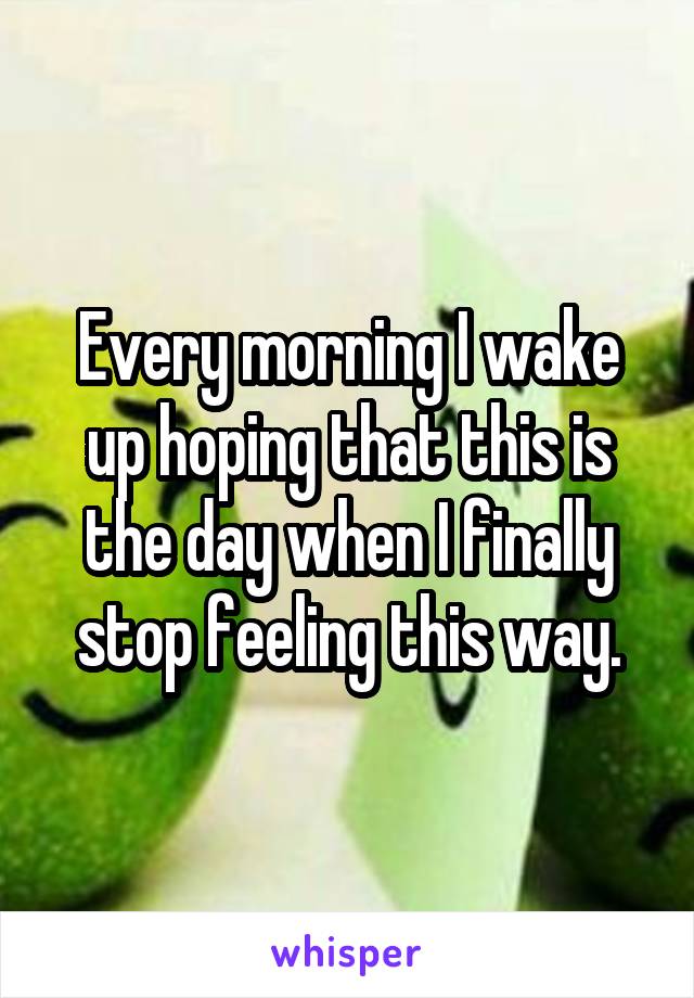 Every morning I wake up hoping that this is the day when I finally stop feeling this way.