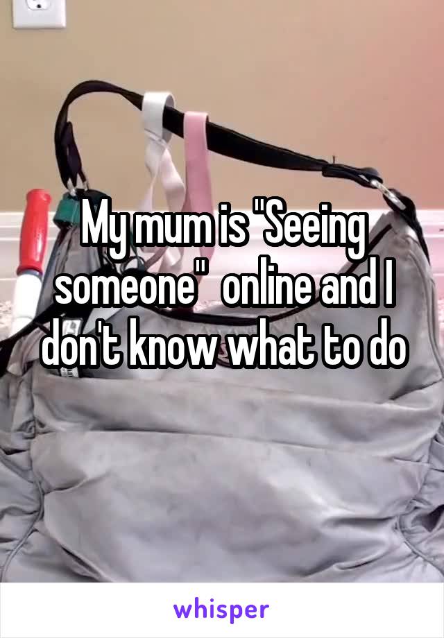 My mum is "Seeing someone"  online and I don't know what to do
