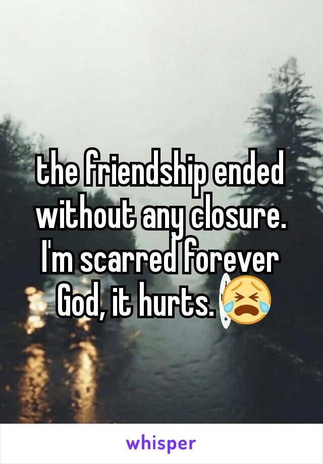 the friendship ended without any closure. I'm scarred forever
 God, it hurts. 😭