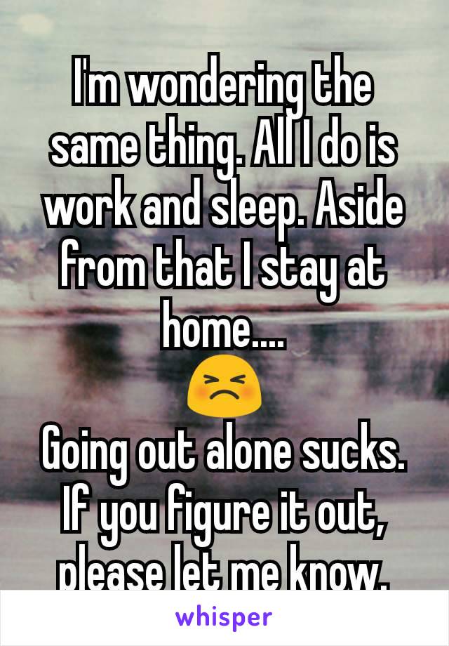 I'm wondering the same thing. All I do is work and sleep. Aside from that I stay at home....
😣
Going out alone sucks.
If you figure it out, please let me know.