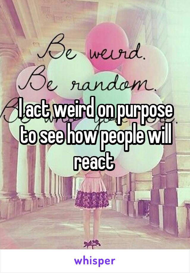 I act weird on purpose to see how people will react 