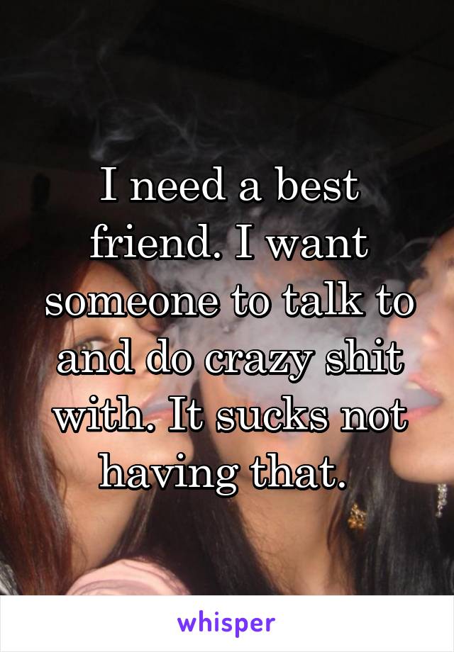 I need a best friend. I want someone to talk to and do crazy shit with. It sucks not having that. 