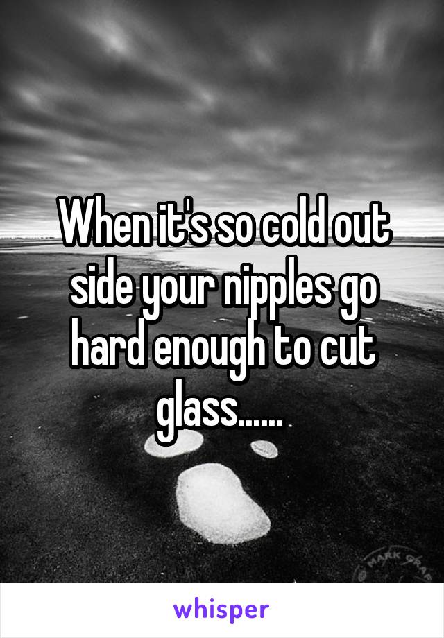 When it's so cold out side your nipples go hard enough to cut glass...... 