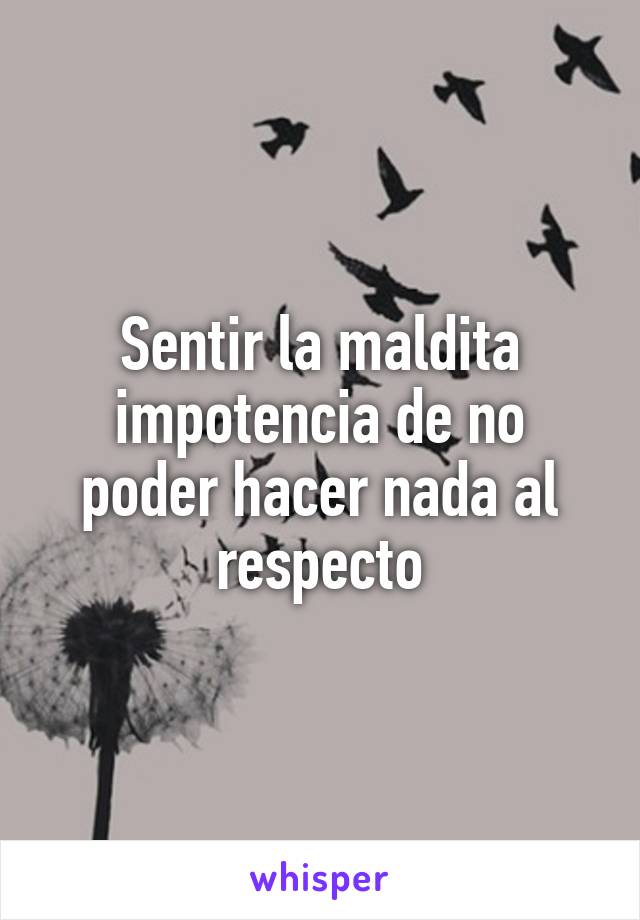 Sentir la maldita impotencia de no poder hacer nada al respecto