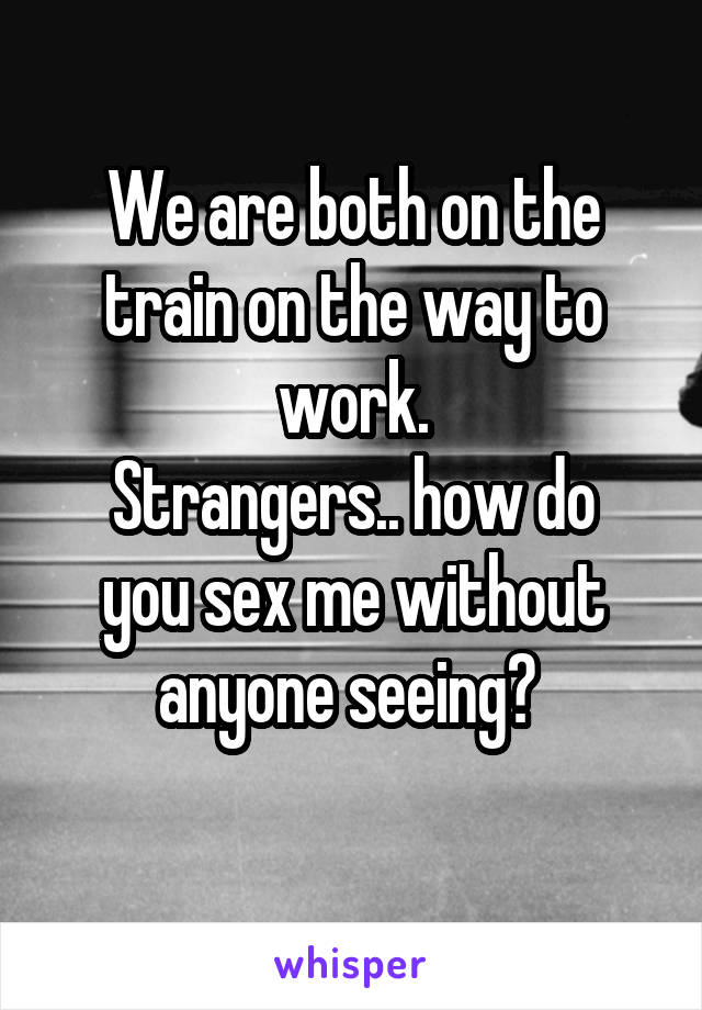 We are both on the train on the way to work.
Strangers.. how do you sex me without anyone seeing? 
