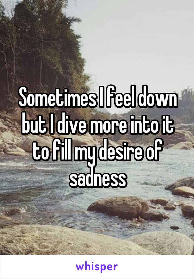 Sometimes I feel down but I dive more into it to fill my desire of sadness