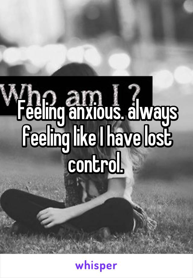 Feeling anxious. always feeling like I have lost control. 