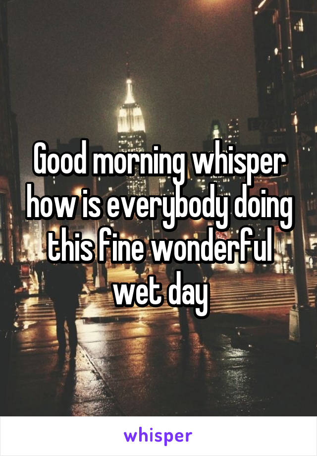 Good morning whisper how is everybody doing this fine wonderful wet day