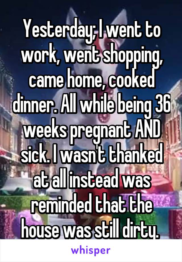 Yesterday; I went to work, went shopping, came home, cooked dinner. All while being 36 weeks pregnant AND sick. I wasn't thanked at all instead was reminded that the house was still dirty. 