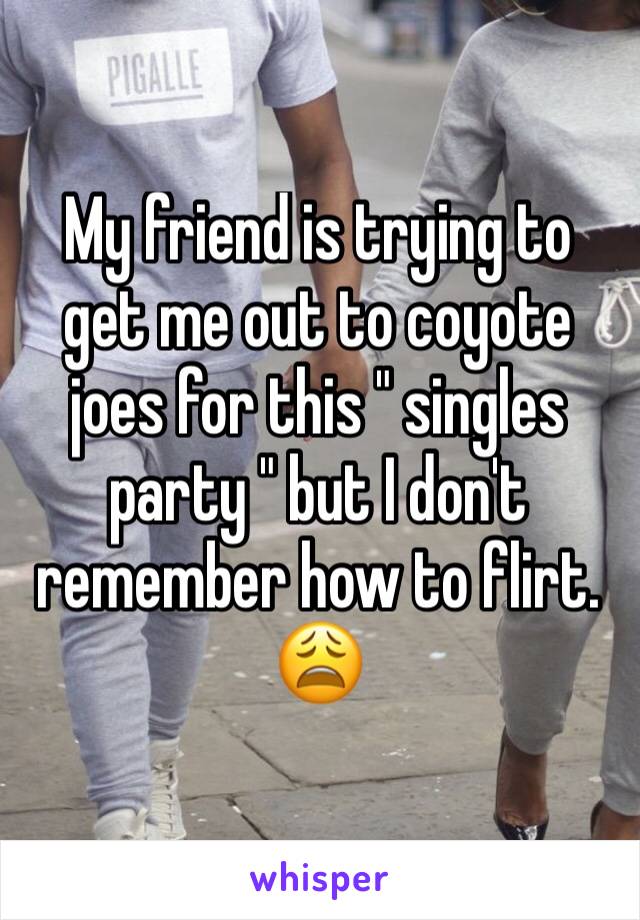 My friend is trying to get me out to coyote joes for this " singles party " but I don't remember how to flirt. 😩