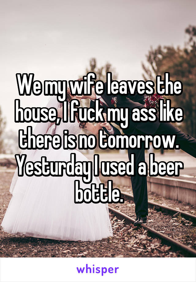 We my wife leaves the house, I fuck my ass like there is no tomorrow. Yesturday I used a beer bottle.