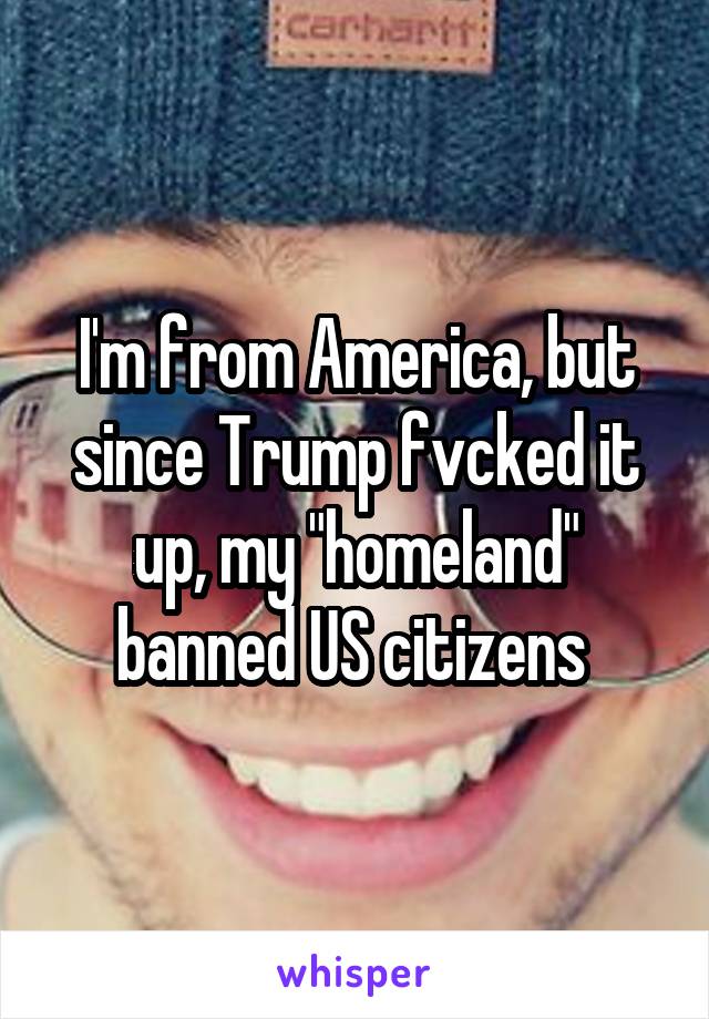 I'm from America, but since Trump fvcked it up, my "homeland" banned US citizens 