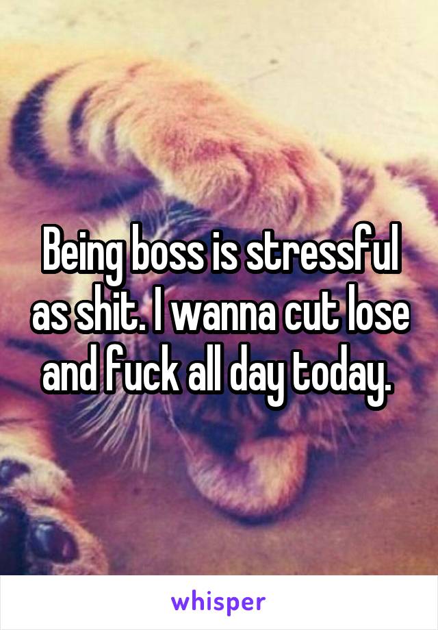 Being boss is stressful as shit. I wanna cut lose and fuck all day today. 