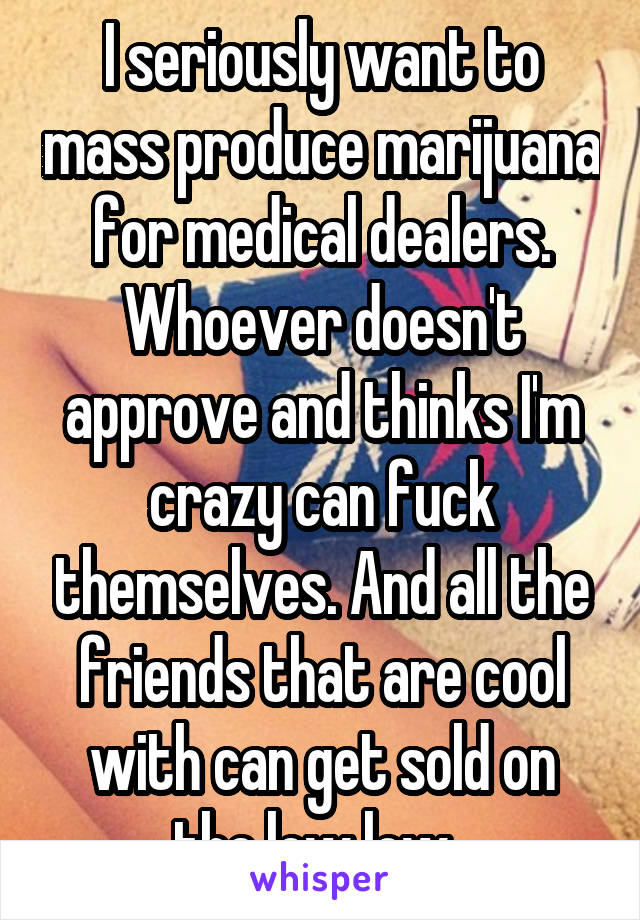 I seriously want to mass produce marijuana for medical dealers. Whoever doesn't approve and thinks I'm crazy can fuck themselves. And all the friends that are cool with can get sold on the low low. 