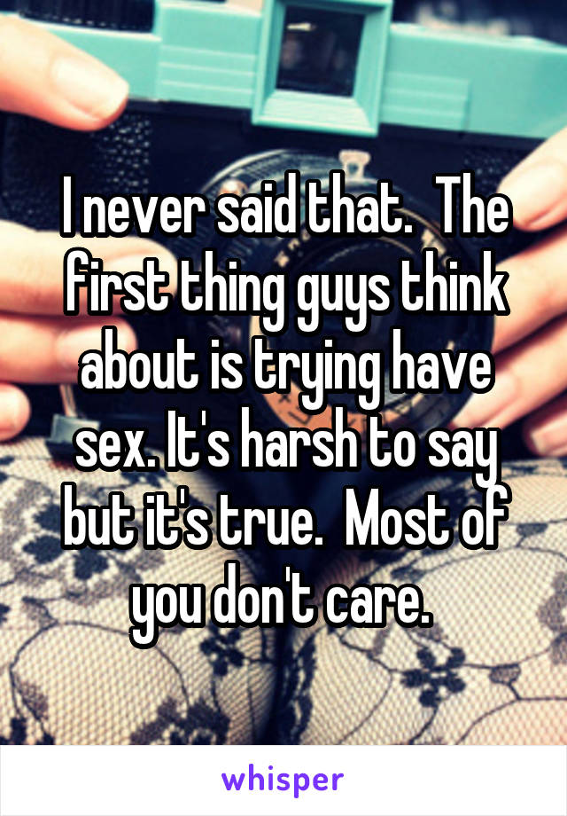 I never said that.  The first thing guys think about is trying have sex. It's harsh to say but it's true.  Most of you don't care. 