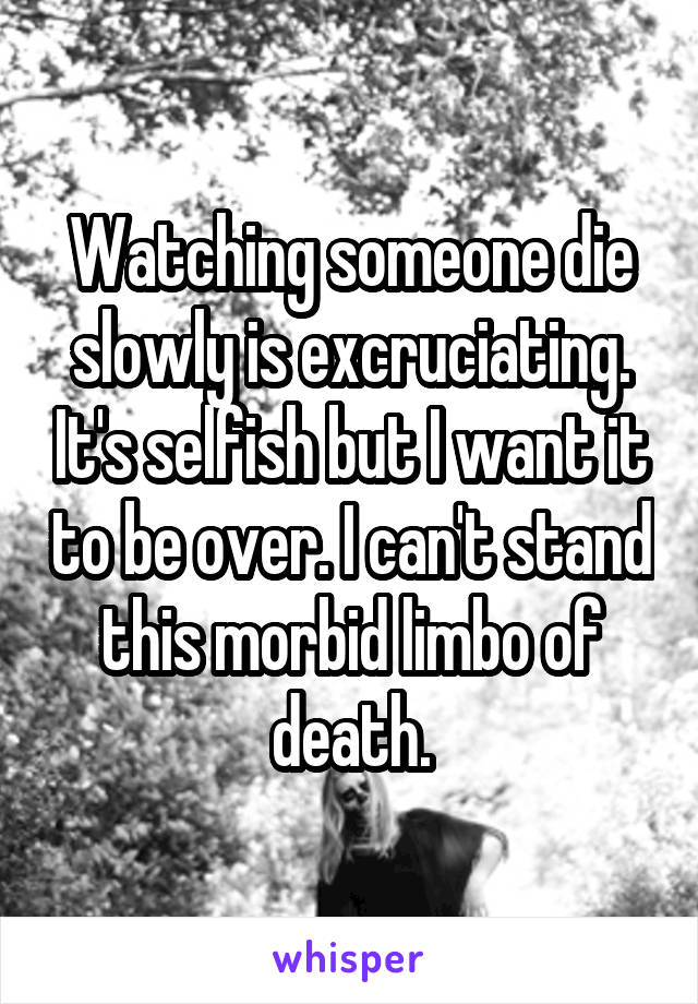 Watching someone die slowly is excruciating. It's selfish but I want it to be over. I can't stand this morbid limbo of death.