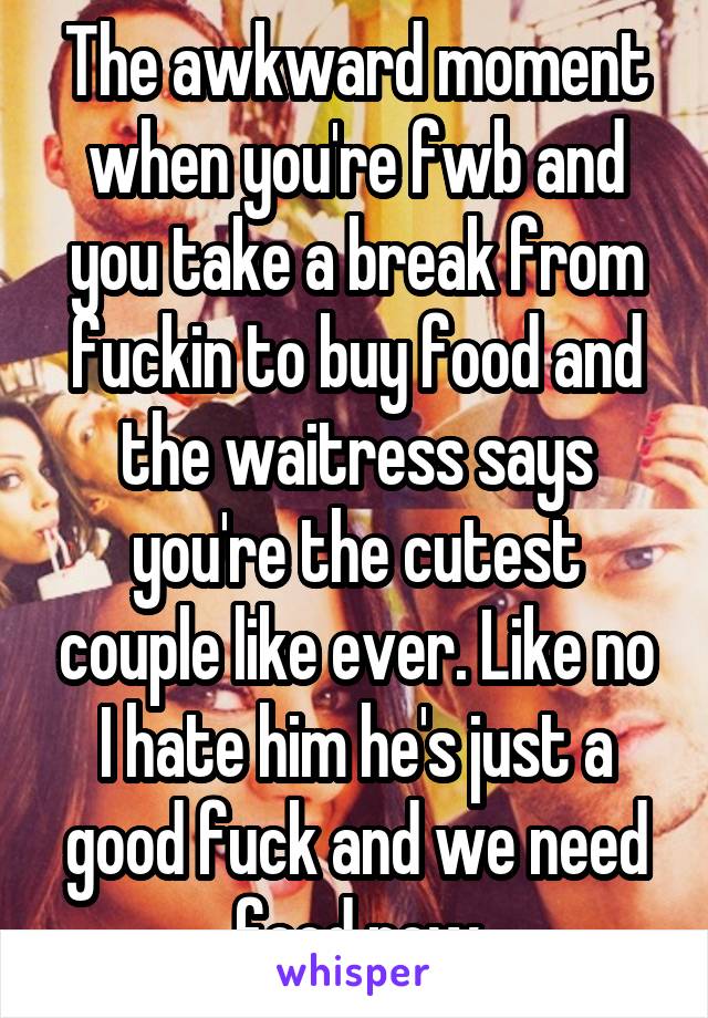 The awkward moment when you're fwb and you take a break from fuckin to buy food and the waitress says you're the cutest couple like ever. Like no I hate him he's just a good fuck and we need food now