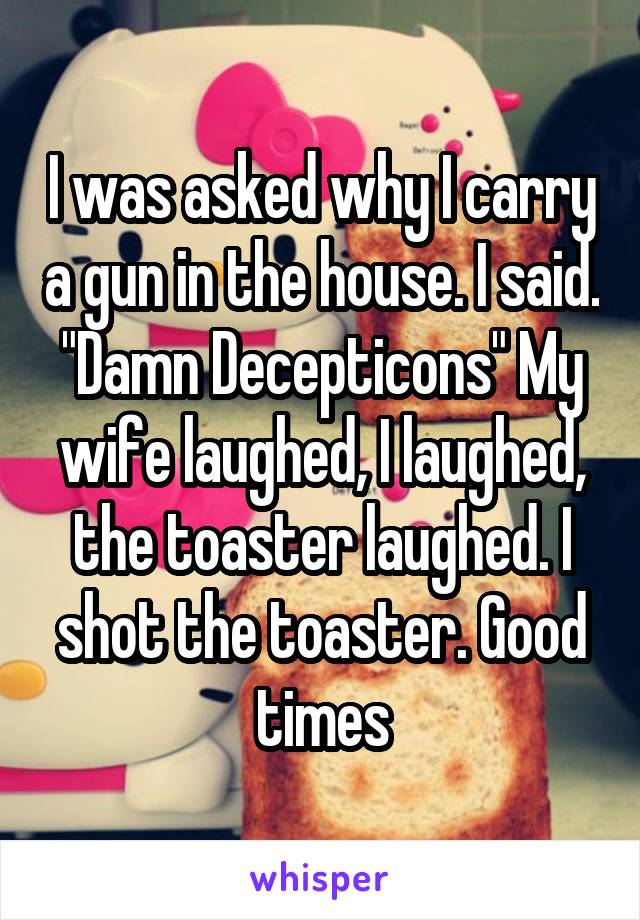 I was asked why I carry a gun in the house. I said. "Damn Decepticons" My wife laughed, I laughed, the toaster laughed. I shot the toaster. Good times