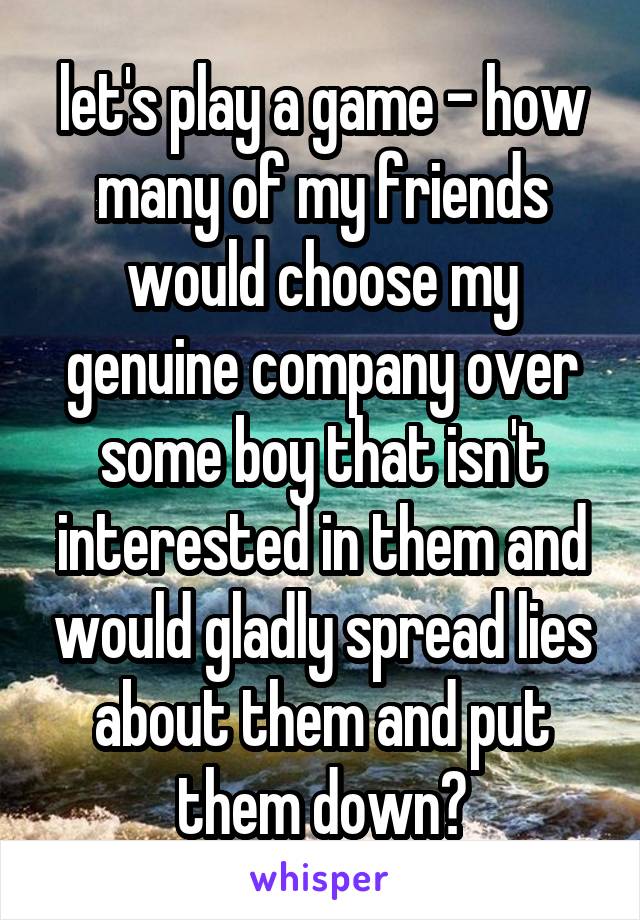 let's play a game - how many of my friends would choose my genuine company over some boy that isn't interested in them and would gladly spread lies about them and put them down?