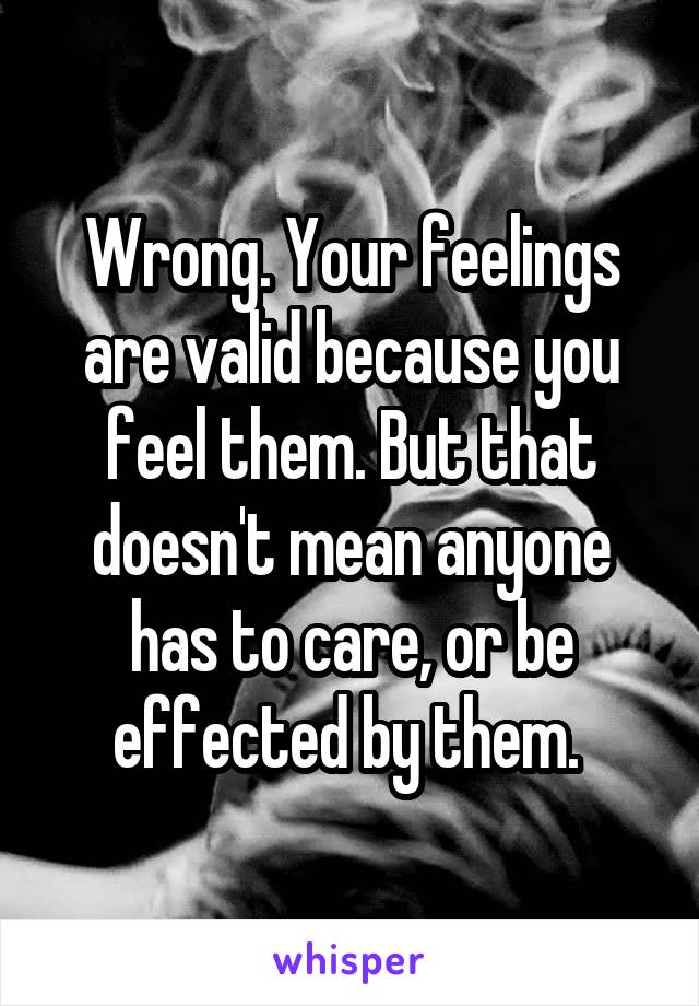 Wrong. Your feelings are valid because you feel them. But that doesn't mean anyone has to care, or be effected by them. 