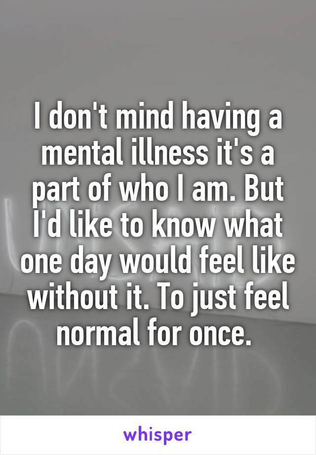 I don't mind having a mental illness it's a part of who I am. But I'd like to know what one day would feel like without it. To just feel normal for once. 