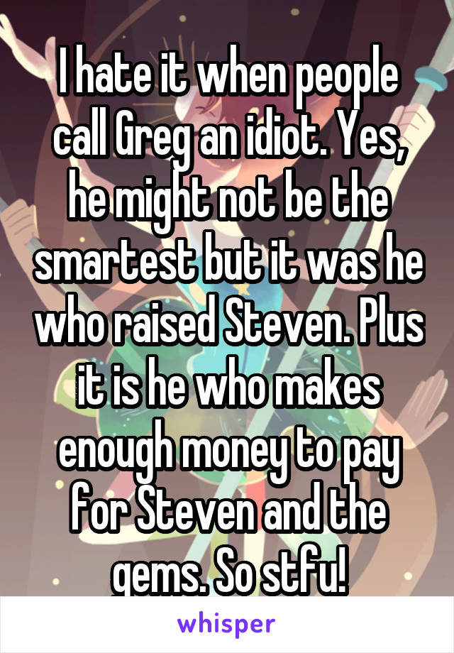 I hate it when people call Greg an idiot. Yes, he might not be the smartest but it was he who raised Steven. Plus it is he who makes enough money to pay for Steven and the gems. So stfu!