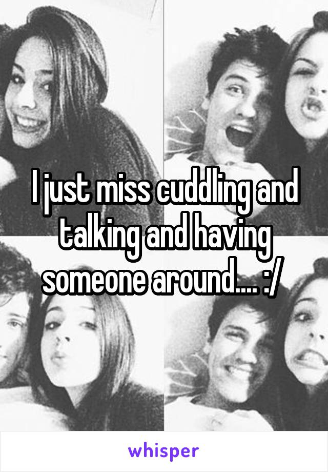 I just miss cuddling and talking and having someone around.... :/ 