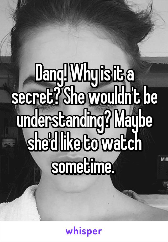 Dang! Why is it a secret? She wouldn't be understanding? Maybe she'd like to watch sometime. 