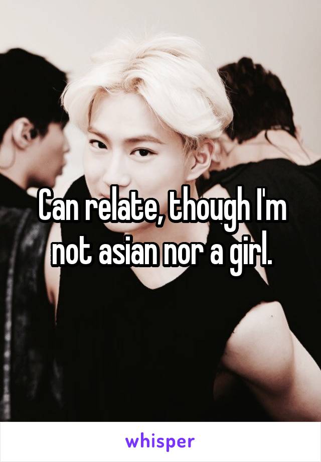 Can relate, though I'm not asian nor a girl.